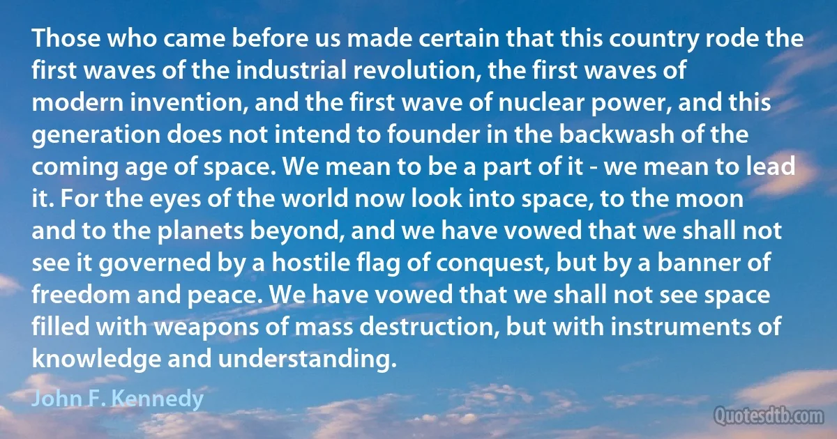 Those who came before us made certain that this country rode the first waves of the industrial revolution, the first waves of modern invention, and the first wave of nuclear power, and this generation does not intend to founder in the backwash of the coming age of space. We mean to be a part of it - we mean to lead it. For the eyes of the world now look into space, to the moon and to the planets beyond, and we have vowed that we shall not see it governed by a hostile flag of conquest, but by a banner of freedom and peace. We have vowed that we shall not see space filled with weapons of mass destruction, but with instruments of knowledge and understanding. (John F. Kennedy)