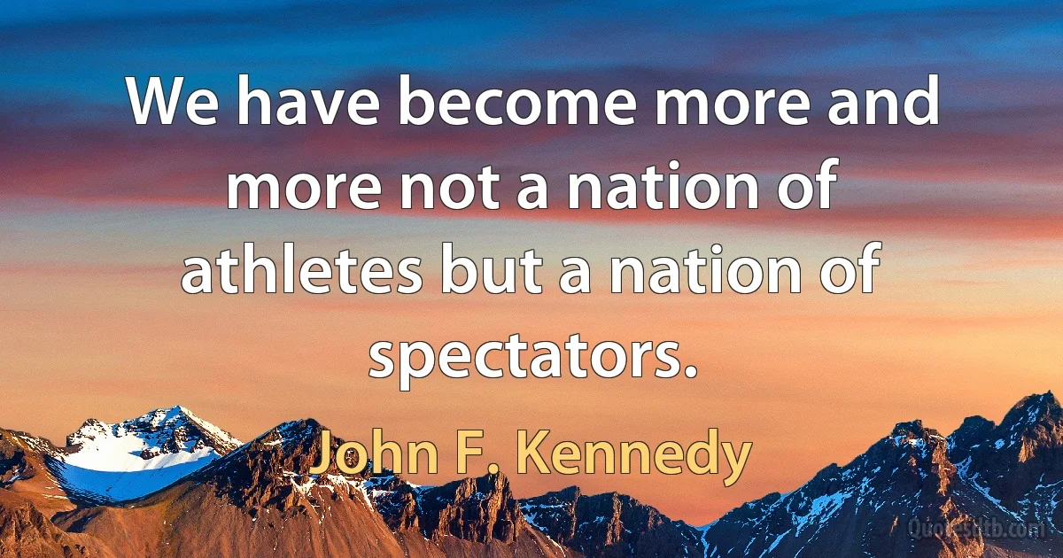 We have become more and more not a nation of athletes but a nation of spectators. (John F. Kennedy)