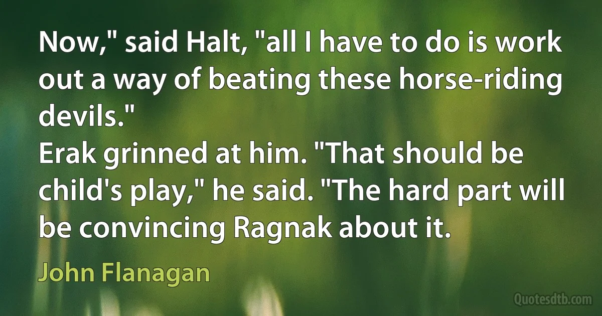 Now," said Halt, "all I have to do is work out a way of beating these horse-riding devils."
Erak grinned at him. "That should be child's play," he said. "The hard part will be convincing Ragnak about it. (John Flanagan)