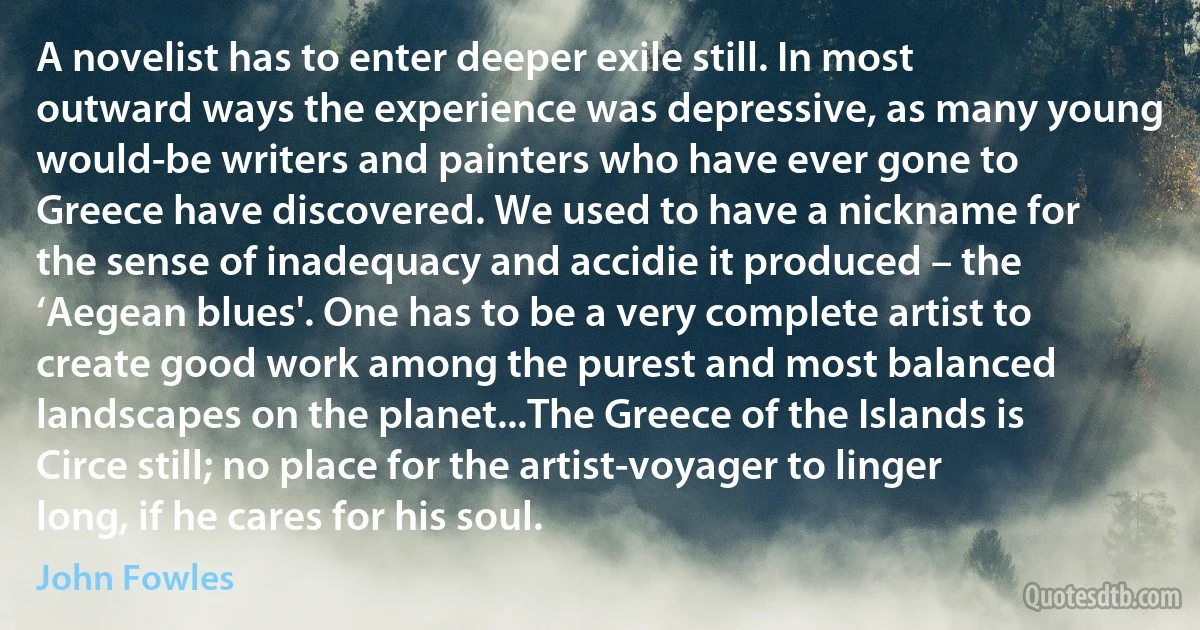 A novelist has to enter deeper exile still. In most outward ways the experience was depressive, as many young would-be writers and painters who have ever gone to Greece have discovered. We used to have a nickname for the sense of inadequacy and accidie it produced – the ‘Aegean blues'. One has to be a very complete artist to create good work among the purest and most balanced landscapes on the planet...The Greece of the Islands is Circe still; no place for the artist-voyager to linger long, if he cares for his soul. (John Fowles)