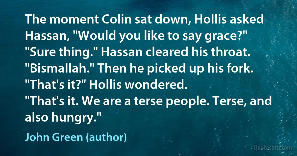 The moment Colin sat down, Hollis asked Hassan, "Would you like to say grace?"
"Sure thing." Hassan cleared his throat. "Bismallah." Then he picked up his fork.
"That's it?" Hollis wondered.
"That's it. We are a terse people. Terse, and also hungry." (John Green (author))