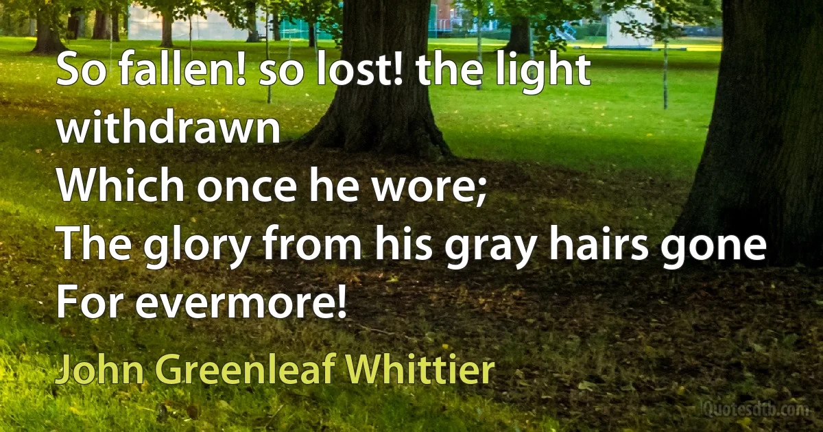 So fallen! so lost! the light withdrawn
Which once he wore;
The glory from his gray hairs gone
For evermore! (John Greenleaf Whittier)