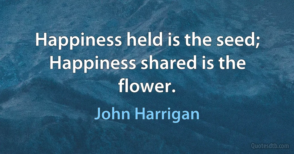 Happiness held is the seed; Happiness shared is the flower. (John Harrigan)