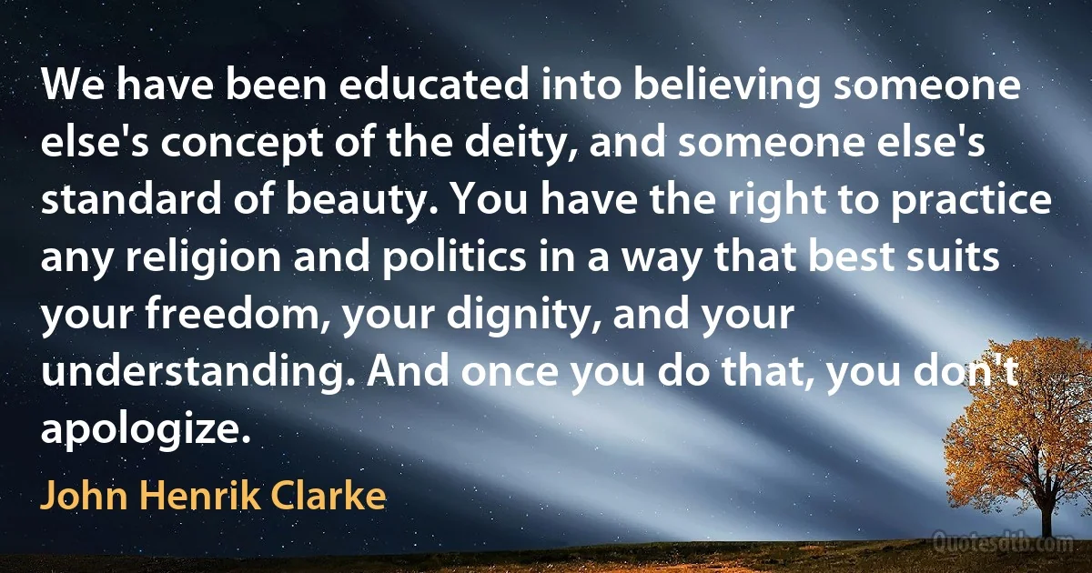 We have been educated into believing someone else's concept of the deity, and someone else's standard of beauty. You have the right to practice any religion and politics in a way that best suits your freedom, your dignity, and your understanding. And once you do that, you don't apologize. (John Henrik Clarke)