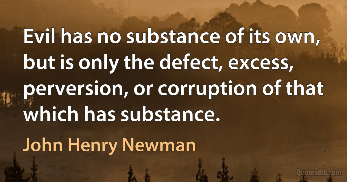 Evil has no substance of its own, but is only the defect, excess, perversion, or corruption of that which has substance. (John Henry Newman)