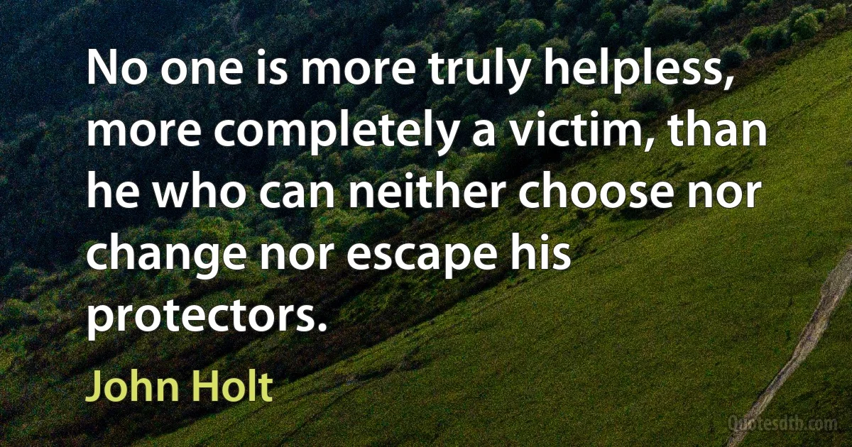 No one is more truly helpless, more completely a victim, than he who can neither choose nor change nor escape his protectors. (John Holt)