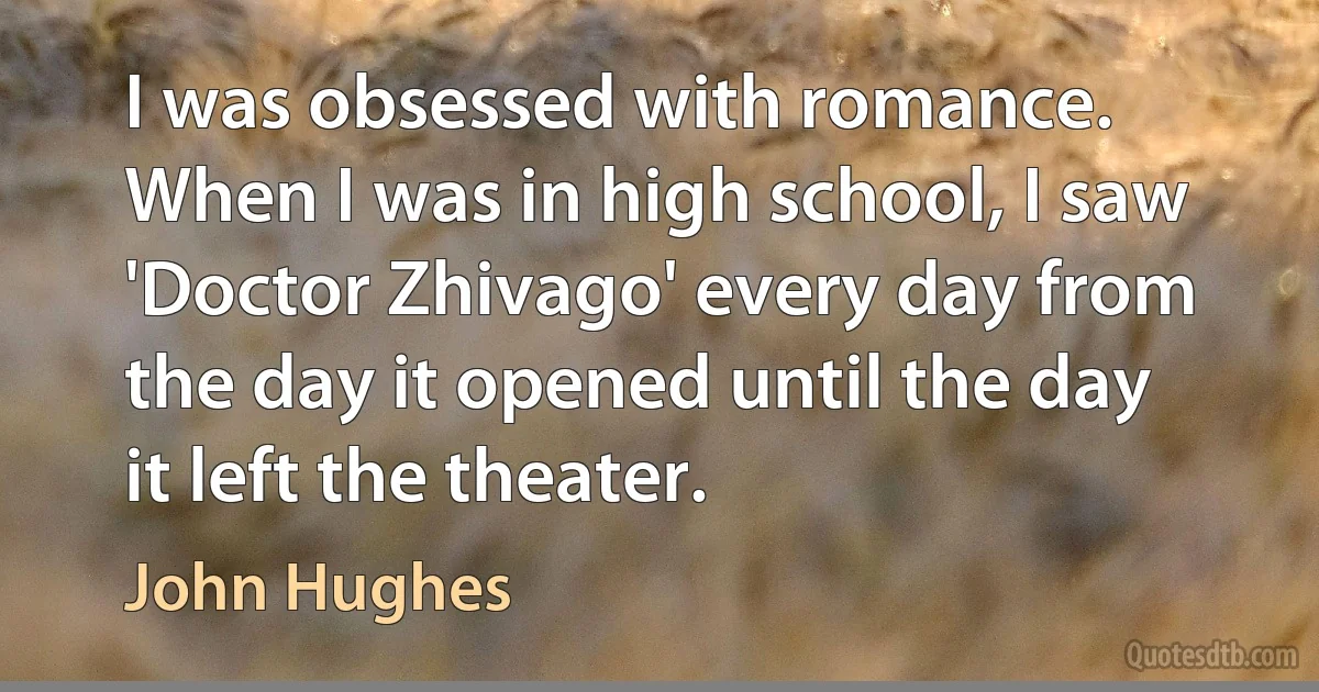 I was obsessed with romance. When I was in high school, I saw 'Doctor Zhivago' every day from the day it opened until the day it left the theater. (John Hughes)