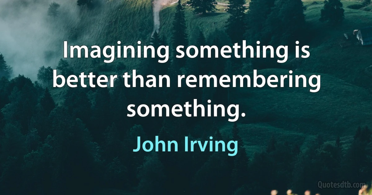 Imagining something is better than remembering something. (John Irving)