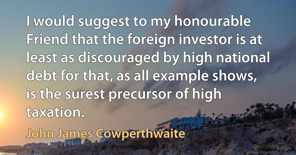 I would suggest to my honourable Friend that the foreign investor is at least as discouraged by high national debt for that, as all example shows, is the surest precursor of high taxation. (John James Cowperthwaite)