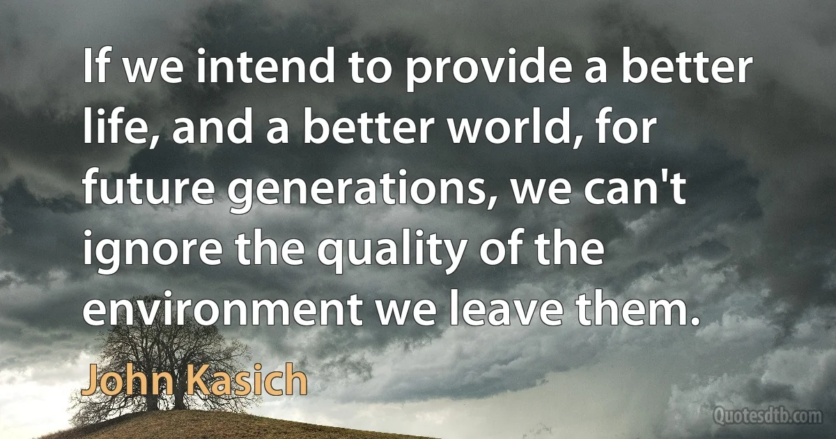 If we intend to provide a better life, and a better world, for future generations, we can't ignore the quality of the environment we leave them. (John Kasich)