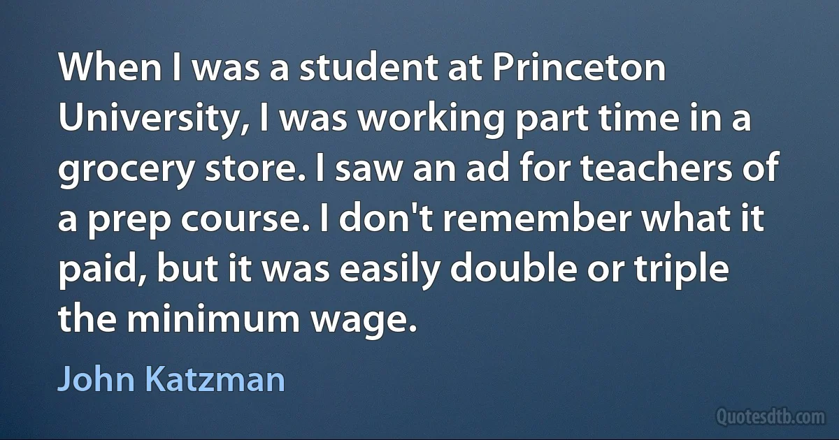 When I was a student at Princeton University, I was working part time in a grocery store. I saw an ad for teachers of a prep course. I don't remember what it paid, but it was easily double or triple the minimum wage. (John Katzman)