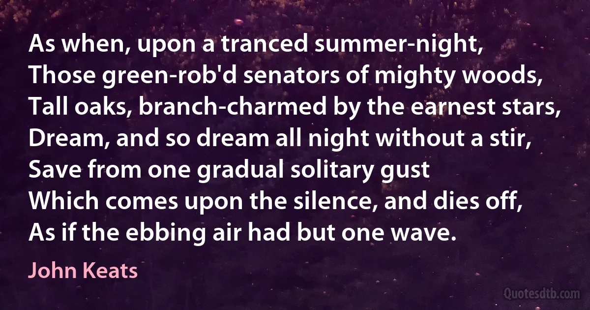 As when, upon a tranced summer-night,
Those green-rob'd senators of mighty woods,
Tall oaks, branch-charmed by the earnest stars,
Dream, and so dream all night without a stir,
Save from one gradual solitary gust
Which comes upon the silence, and dies off,
As if the ebbing air had but one wave. (John Keats)