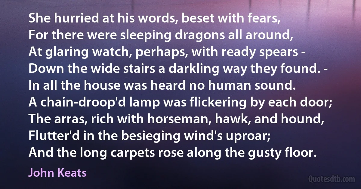 She hurried at his words, beset with fears,
For there were sleeping dragons all around,
At glaring watch, perhaps, with ready spears -
Down the wide stairs a darkling way they found. -
In all the house was heard no human sound.
A chain-droop'd lamp was flickering by each door;
The arras, rich with horseman, hawk, and hound,
Flutter'd in the besieging wind's uproar;
And the long carpets rose along the gusty floor. (John Keats)