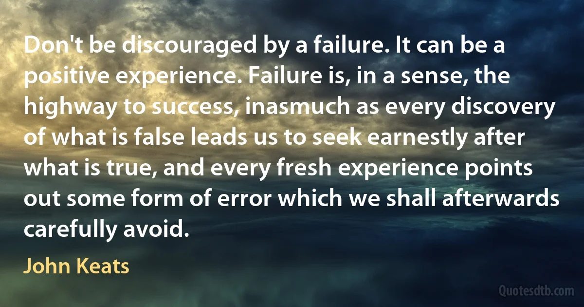 Don't be discouraged by a failure. It can be a positive experience. Failure is, in a sense, the highway to success, inasmuch as every discovery of what is false leads us to seek earnestly after what is true, and every fresh experience points out some form of error which we shall afterwards carefully avoid. (John Keats)