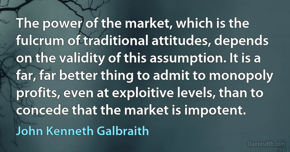 The power of the market, which is the fulcrum of traditional attitudes, depends on the validity of this assumption. It is a far, far better thing to admit to monopoly profits, even at exploitive levels, than to concede that the market is impotent. (John Kenneth Galbraith)