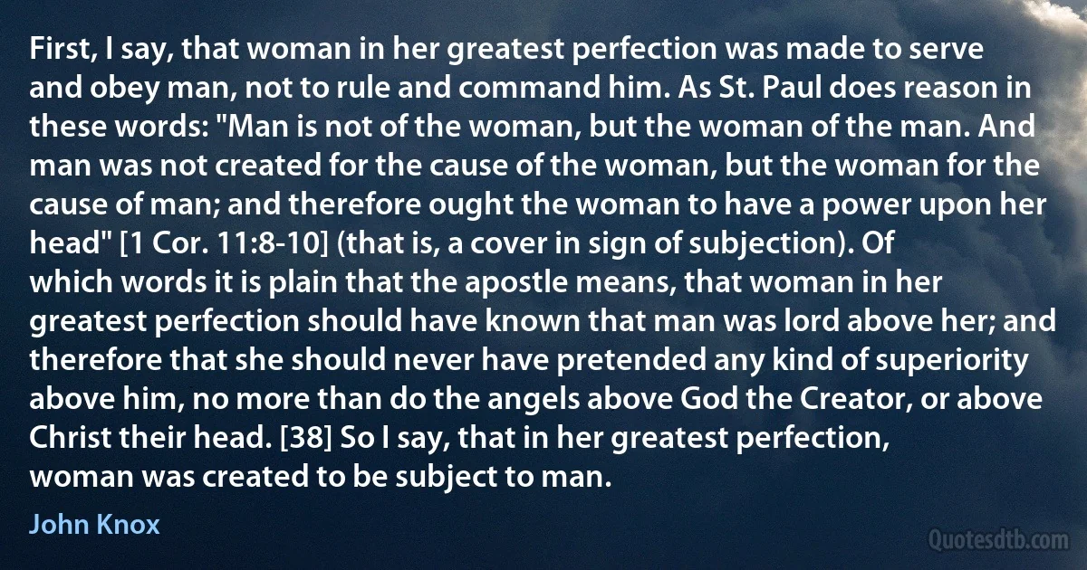 First, I say, that woman in her greatest perfection was made to serve and obey man, not to rule and command him. As St. Paul does reason in these words: "Man is not of the woman, but the woman of the man. And man was not created for the cause of the woman, but the woman for the cause of man; and therefore ought the woman to have a power upon her head" [1 Cor. 11:8-10] (that is, a cover in sign of subjection). Of which words it is plain that the apostle means, that woman in her greatest perfection should have known that man was lord above her; and therefore that she should never have pretended any kind of superiority above him, no more than do the angels above God the Creator, or above Christ their head. [38] So I say, that in her greatest perfection, woman was created to be subject to man. (John Knox)