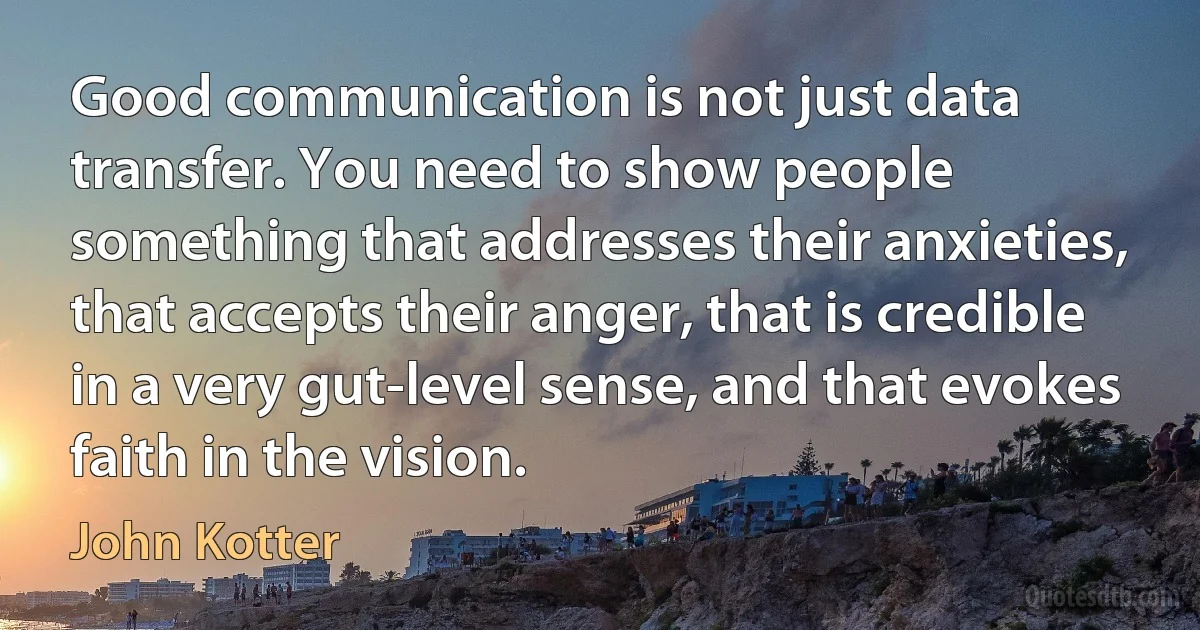 Good communication is not just data transfer. You need to show people something that addresses their anxieties, that accepts their anger, that is credible in a very gut-level sense, and that evokes faith in the vision. (John Kotter)