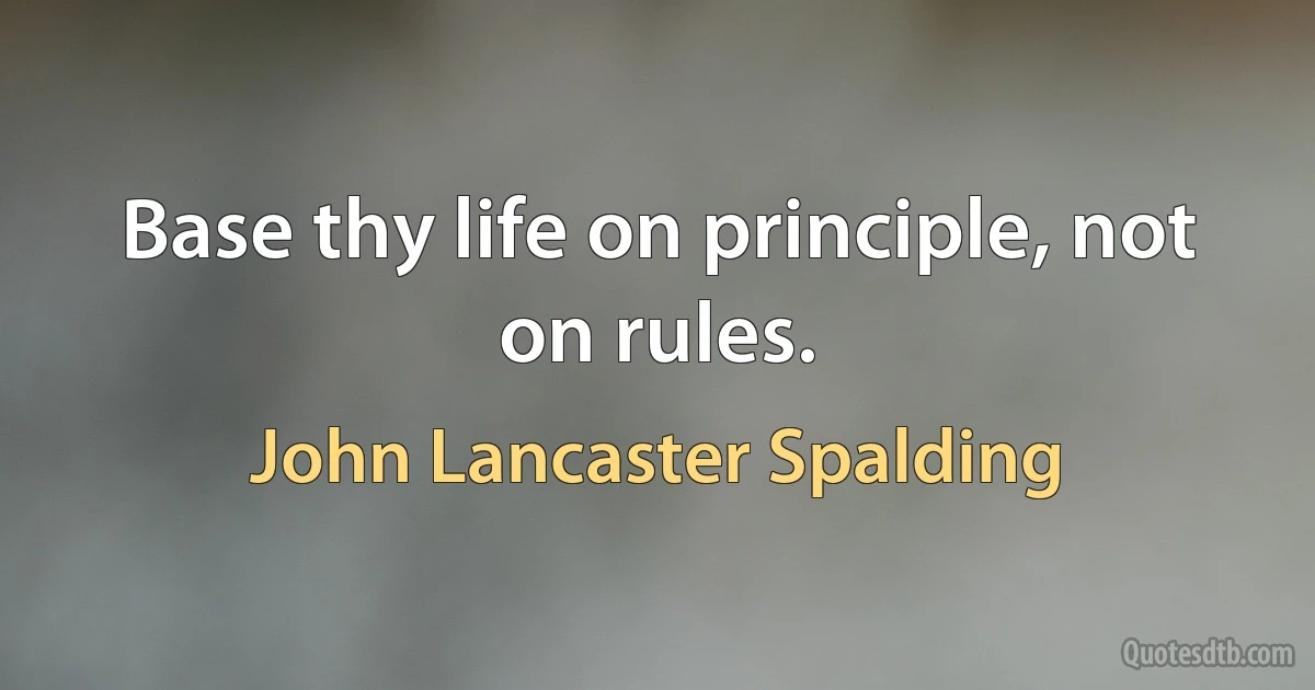 Base thy life on principle, not on rules. (John Lancaster Spalding)