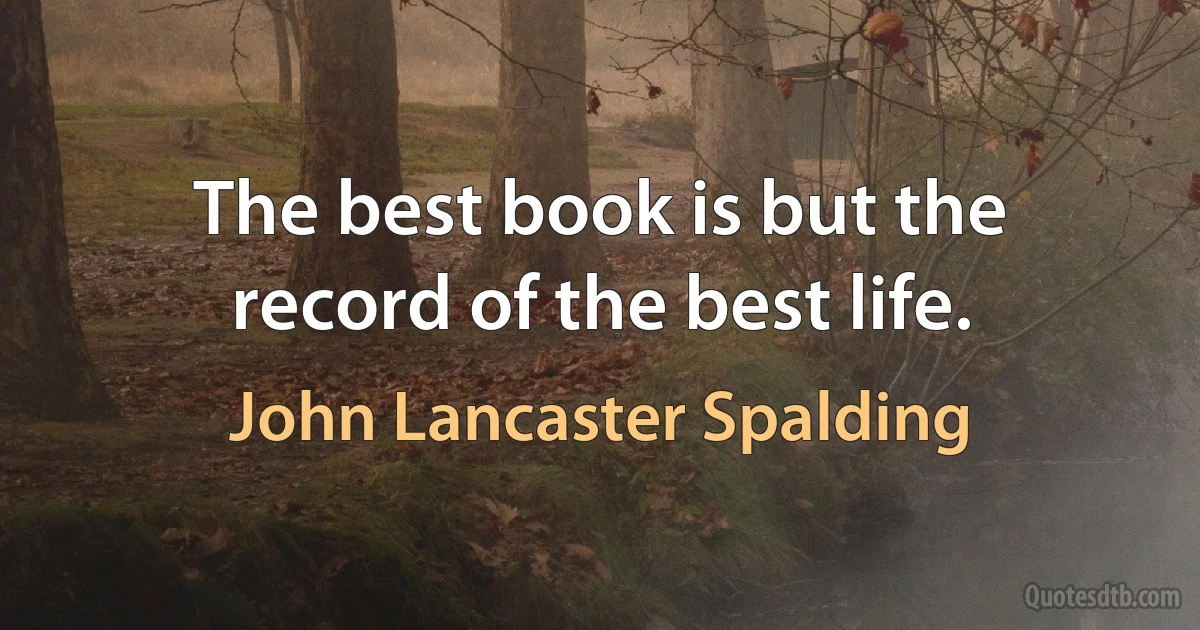 The best book is but the record of the best life. (John Lancaster Spalding)