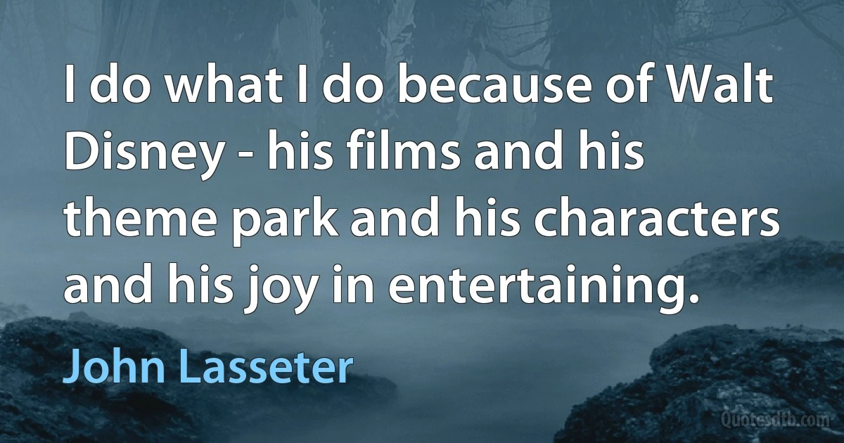 I do what I do because of Walt Disney - his films and his theme park and his characters and his joy in entertaining. (John Lasseter)