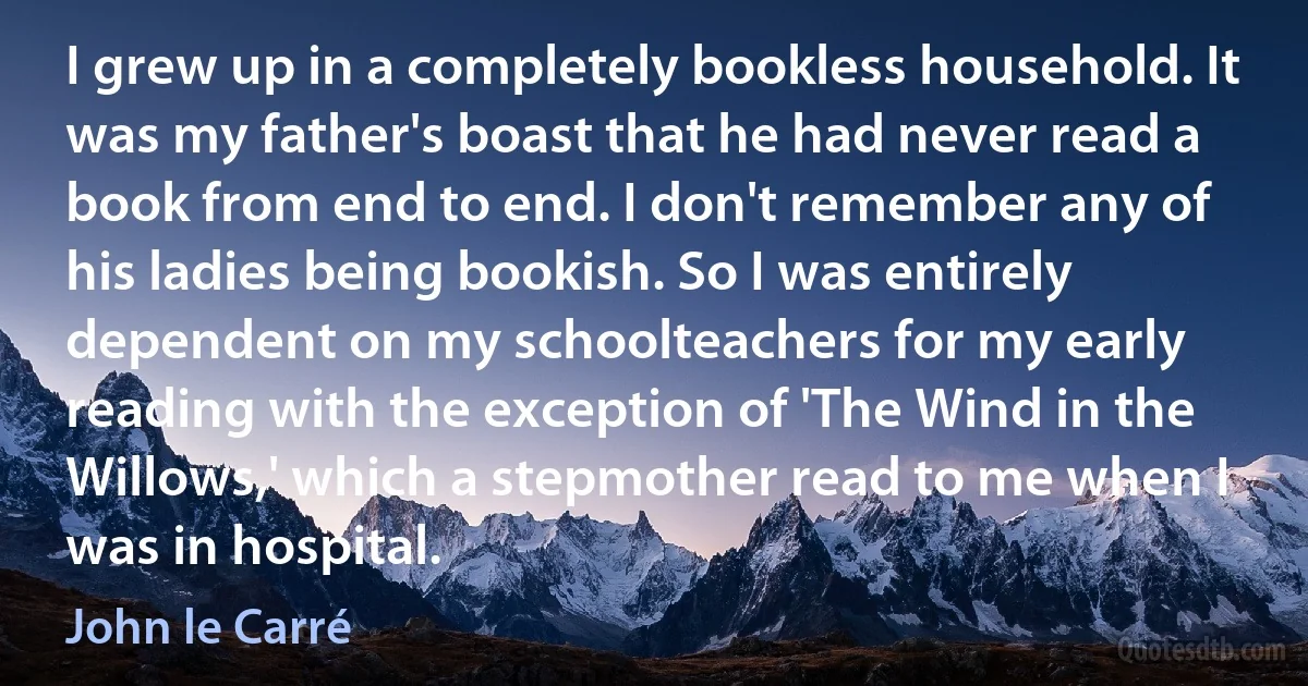 I grew up in a completely bookless household. It was my father's boast that he had never read a book from end to end. I don't remember any of his ladies being bookish. So I was entirely dependent on my schoolteachers for my early reading with the exception of 'The Wind in the Willows,' which a stepmother read to me when I was in hospital. (John le Carré)