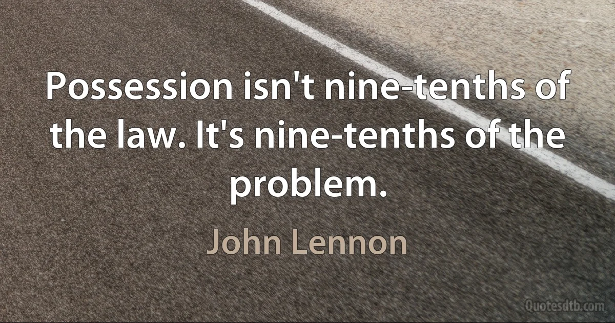 Possession isn't nine-tenths of the law. It's nine-tenths of the problem. (John Lennon)