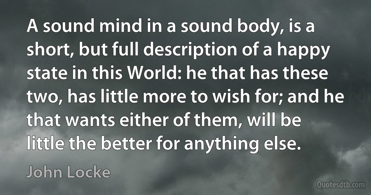 A sound mind in a sound body, is a short, but full description of a happy state in this World: he that has these two, has little more to wish for; and he that wants either of them, will be little the better for anything else. (John Locke)