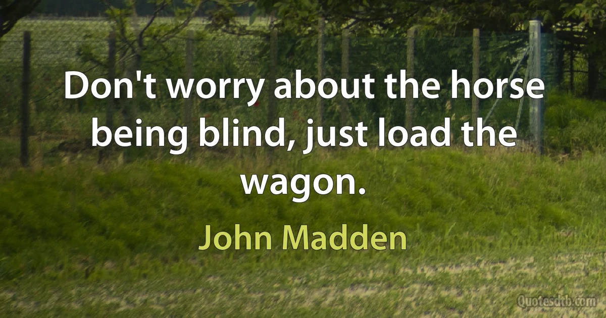 Don't worry about the horse being blind, just load the wagon. (John Madden)