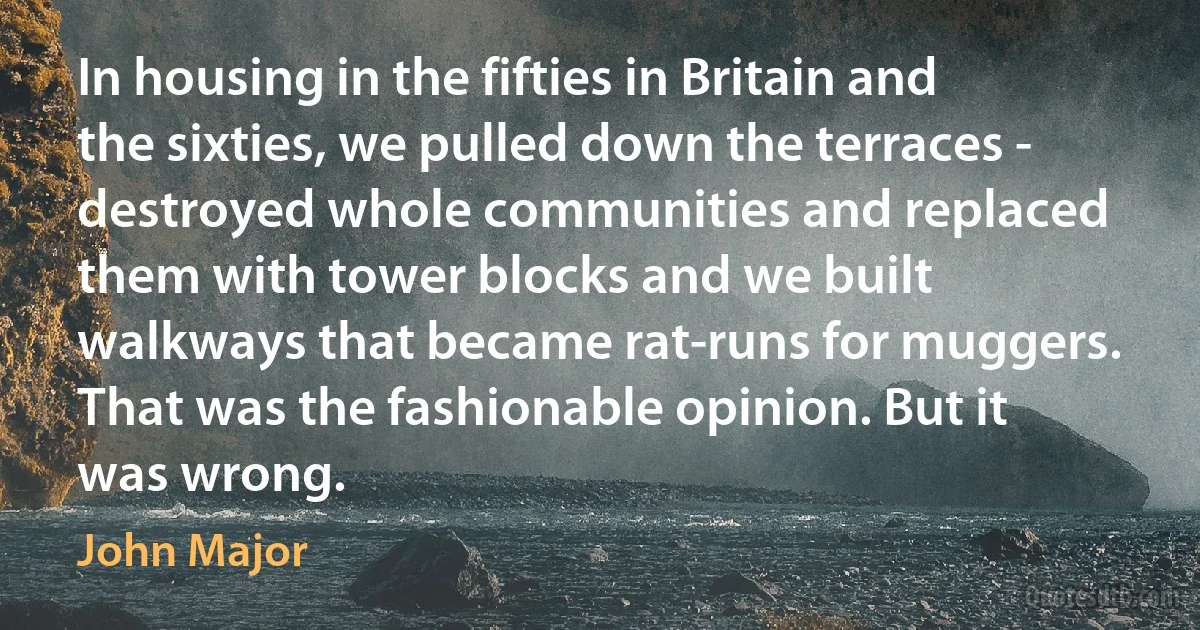 In housing in the fifties in Britain and the sixties, we pulled down the terraces - destroyed whole communities and replaced them with tower blocks and we built walkways that became rat-runs for muggers. That was the fashionable opinion. But it was wrong. (John Major)