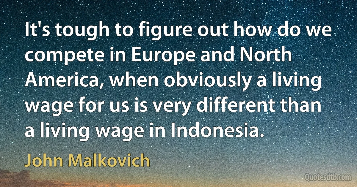 It's tough to figure out how do we compete in Europe and North America, when obviously a living wage for us is very different than a living wage in Indonesia. (John Malkovich)