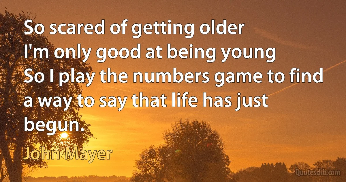 So scared of getting older
I'm only good at being young
So I play the numbers game to find a way to say that life has just begun. (John Mayer)