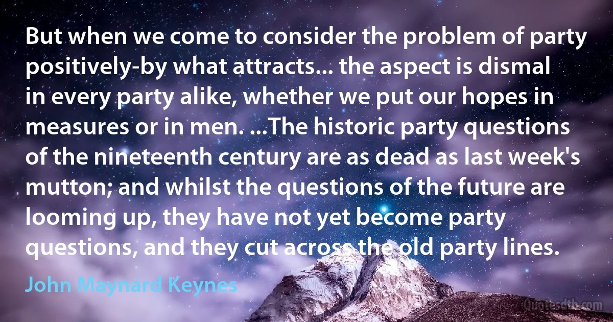 But when we come to consider the problem of party positively-by what attracts... the aspect is dismal in every party alike, whether we put our hopes in measures or in men. ...The historic party questions of the nineteenth century are as dead as last week's mutton; and whilst the questions of the future are looming up, they have not yet become party questions, and they cut across the old party lines. (John Maynard Keynes)