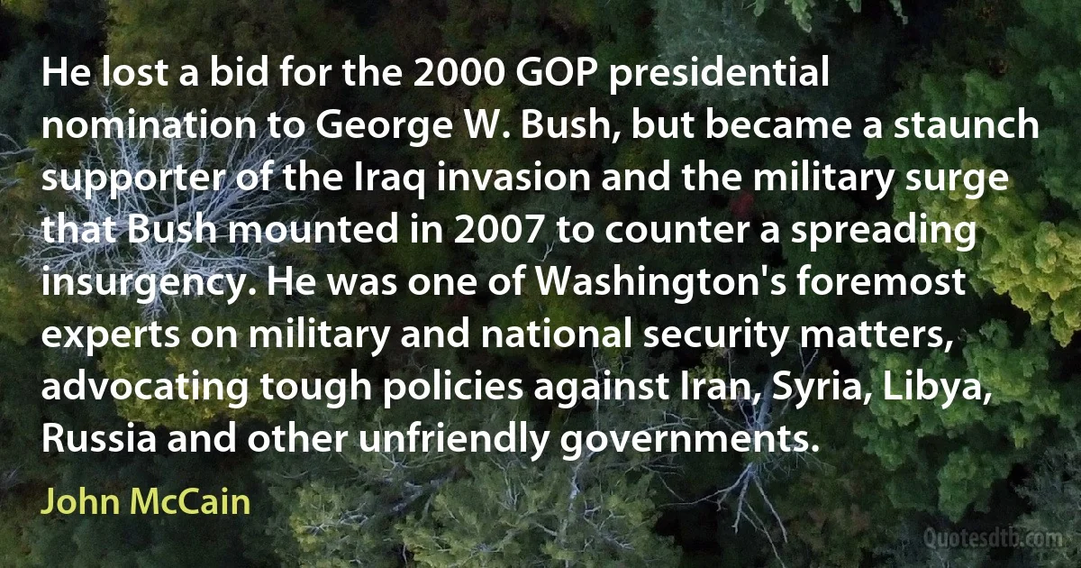 He lost a bid for the 2000 GOP presidential nomination to George W. Bush, but became a staunch supporter of the Iraq invasion and the military surge that Bush mounted in 2007 to counter a spreading insurgency. He was one of Washington's foremost experts on military and national security matters, advocating tough policies against Iran, Syria, Libya, Russia and other unfriendly governments. (John McCain)