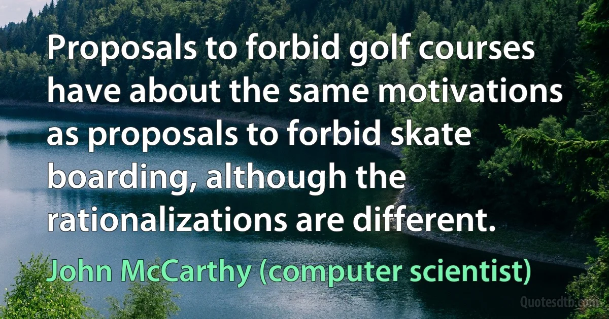 Proposals to forbid golf courses have about the same motivations as proposals to forbid skate boarding, although the rationalizations are different. (John McCarthy (computer scientist))