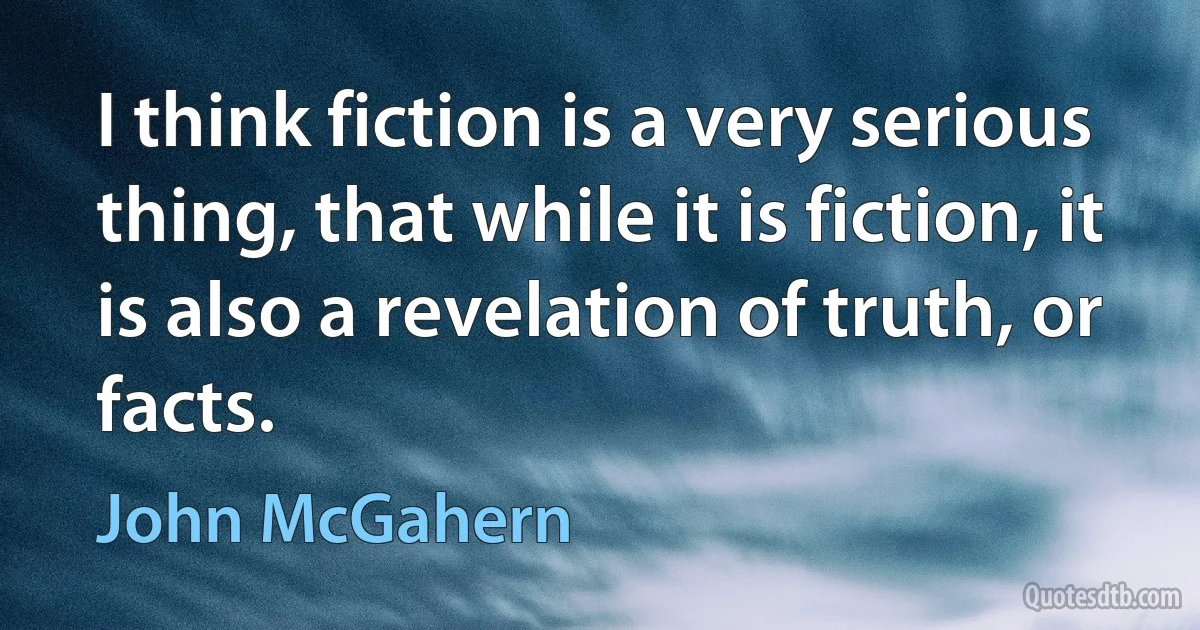 I think fiction is a very serious thing, that while it is fiction, it is also a revelation of truth, or facts. (John McGahern)