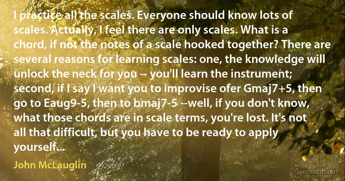 I practice all the scales. Everyone should know lots of scales. Actually, I feel there are only scales. What is a chord, if not the notes of a scale hooked together? There are several reasons for learning scales: one, the knowledge will unlock the neck for you -- you'll learn the instrument; second, if I say I want you to improvise ofer Gmaj7+5, then go to Eaug9-5, then to bmaj7-5 --well, if you don't know, what those chords are in scale terms, you're lost. It's not all that difficult, but you have to be ready to apply yourself... (John McLauglin)