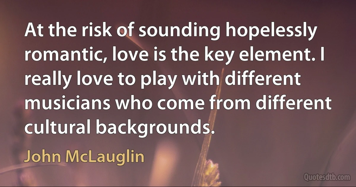 At the risk of sounding hopelessly romantic, love is the key element. I really love to play with different musicians who come from different cultural backgrounds. (John McLauglin)