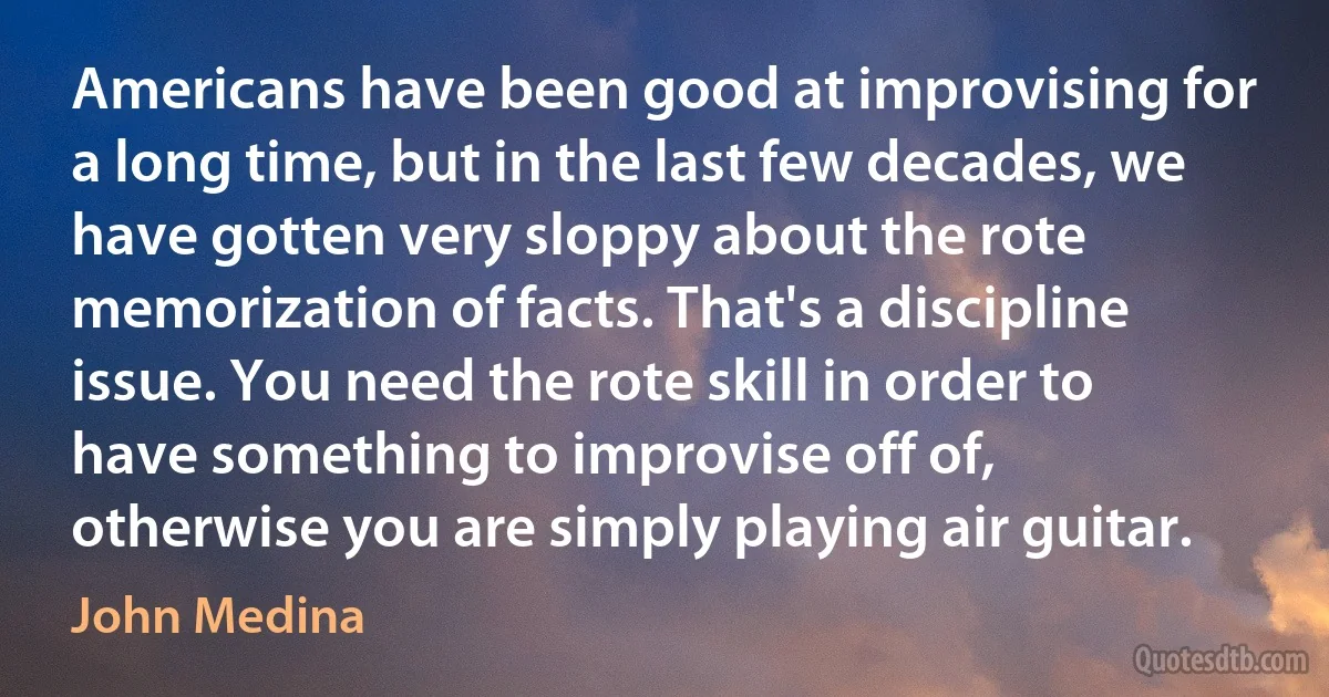 Americans have been good at improvising for a long time, but in the last few decades, we have gotten very sloppy about the rote memorization of facts. That's a discipline issue. You need the rote skill in order to have something to improvise off of, otherwise you are simply playing air guitar. (John Medina)