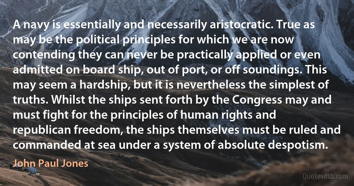 A navy is essentially and necessarily aristocratic. True as may be the political principles for which we are now contending they can never be practically applied or even admitted on board ship, out of port, or off soundings. This may seem a hardship, but it is nevertheless the simplest of truths. Whilst the ships sent forth by the Congress may and must fight for the principles of human rights and republican freedom, the ships themselves must be ruled and commanded at sea under a system of absolute despotism. (John Paul Jones)