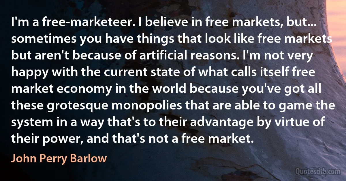 I'm a free-marketeer. I believe in free markets, but... sometimes you have things that look like free markets but aren't because of artificial reasons. I'm not very happy with the current state of what calls itself free market economy in the world because you've got all these grotesque monopolies that are able to game the system in a way that's to their advantage by virtue of their power, and that's not a free market. (John Perry Barlow)