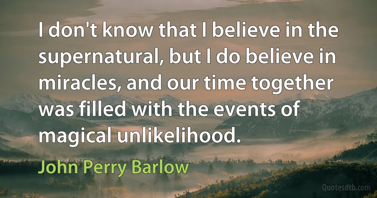 I don't know that I believe in the supernatural, but I do believe in miracles, and our time together was filled with the events of magical unlikelihood. (John Perry Barlow)