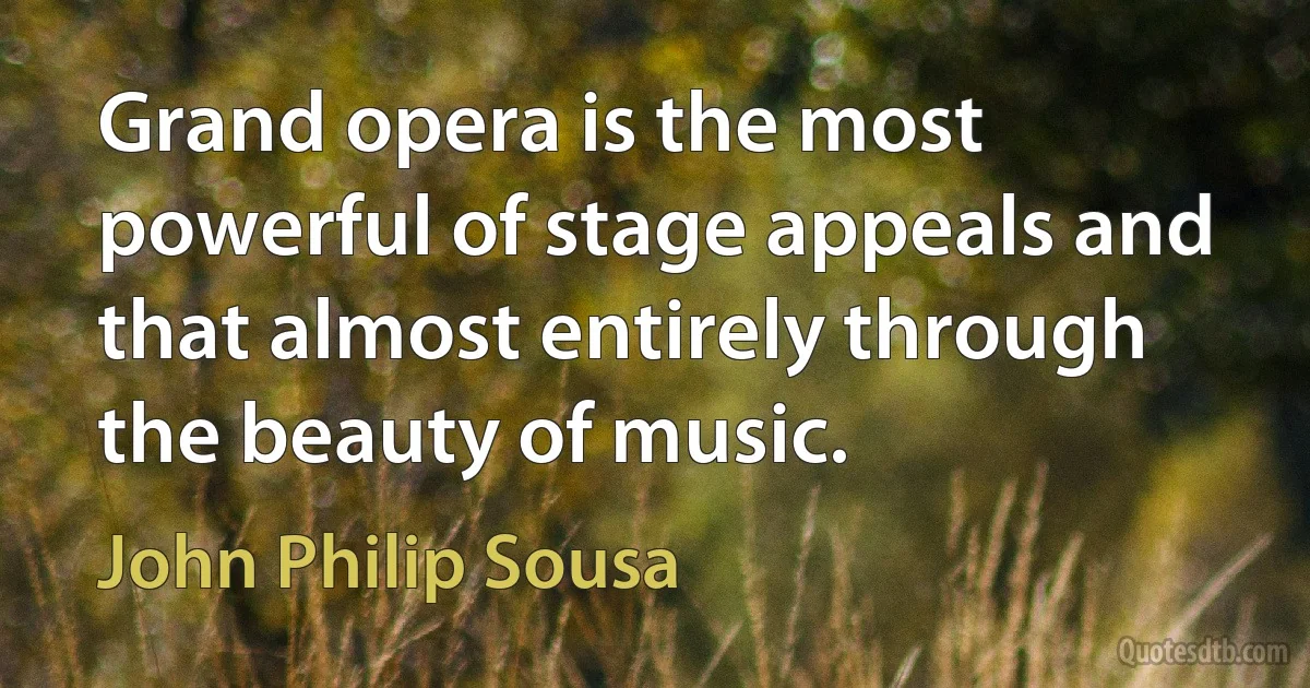 Grand opera is the most powerful of stage appeals and that almost entirely through the beauty of music. (John Philip Sousa)