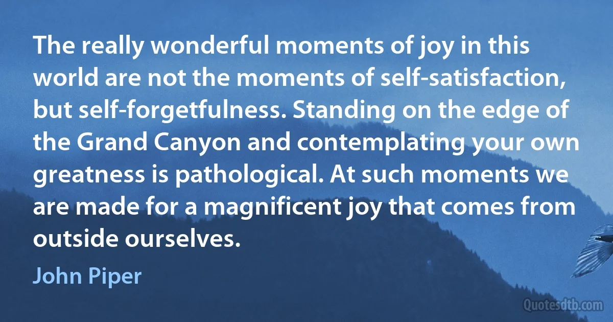 The really wonderful moments of joy in this world are not the moments of self-satisfaction, but self-forgetfulness. Standing on the edge of the Grand Canyon and contemplating your own greatness is pathological. At such moments we are made for a magnificent joy that comes from outside ourselves. (John Piper)