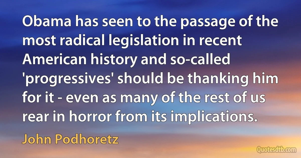 Obama has seen to the passage of the most radical legislation in recent American history and so-called 'progressives' should be thanking him for it - even as many of the rest of us rear in horror from its implications. (John Podhoretz)