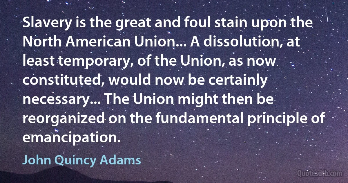 Slavery is the great and foul stain upon the North American Union... A dissolution, at least temporary, of the Union, as now constituted, would now be certainly necessary... The Union might then be reorganized on the fundamental principle of emancipation. (John Quincy Adams)