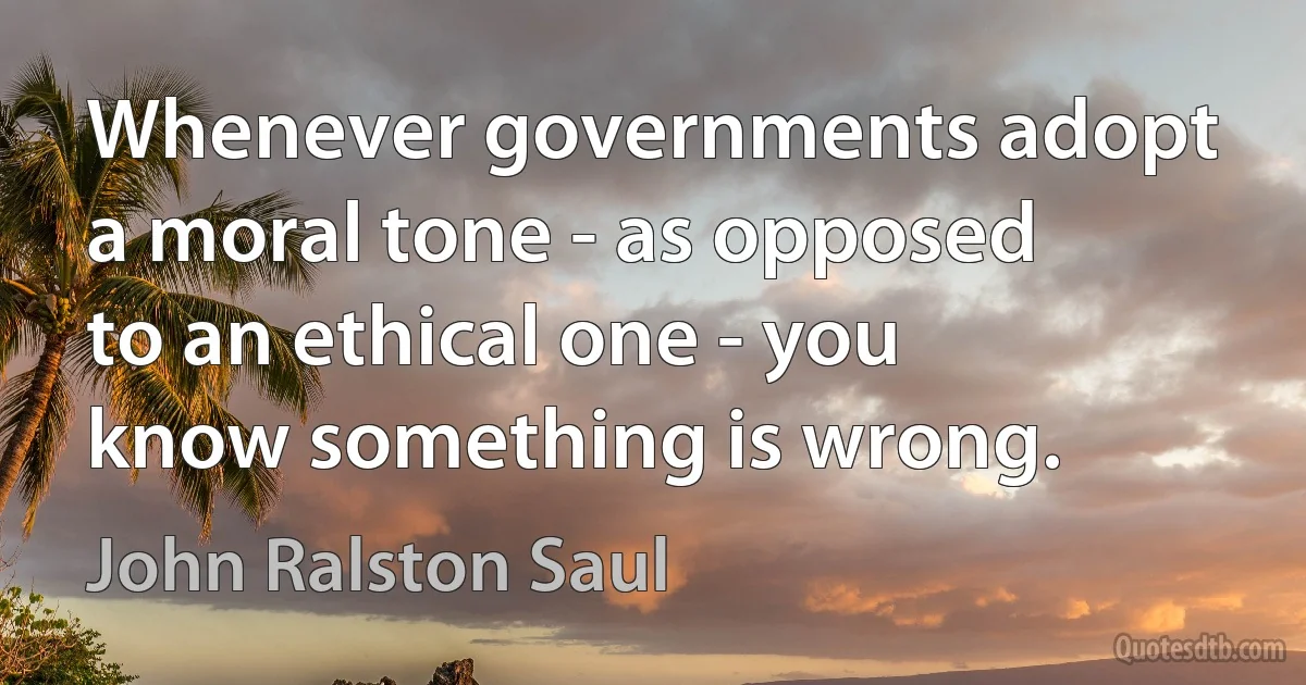 Whenever governments adopt a moral tone - as opposed to an ethical one - you know something is wrong. (John Ralston Saul)