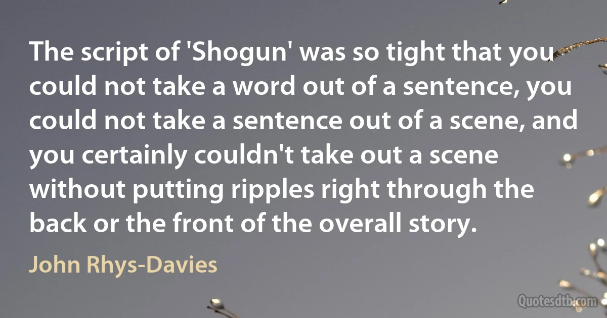 The script of 'Shogun' was so tight that you could not take a word out of a sentence, you could not take a sentence out of a scene, and you certainly couldn't take out a scene without putting ripples right through the back or the front of the overall story. (John Rhys-Davies)