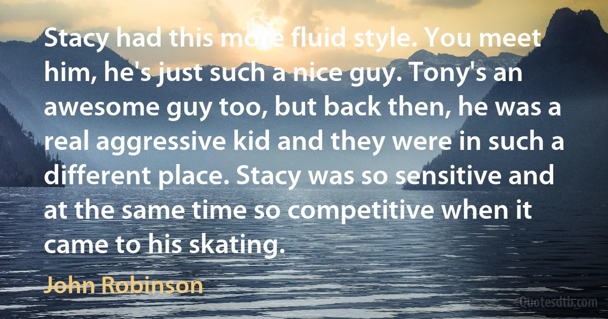 Stacy had this more fluid style. You meet him, he's just such a nice guy. Tony's an awesome guy too, but back then, he was a real aggressive kid and they were in such a different place. Stacy was so sensitive and at the same time so competitive when it came to his skating. (John Robinson)