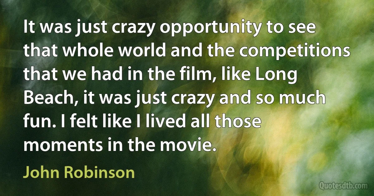 It was just crazy opportunity to see that whole world and the competitions that we had in the film, like Long Beach, it was just crazy and so much fun. I felt like I lived all those moments in the movie. (John Robinson)