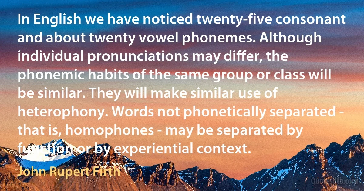 In English we have noticed twenty-five consonant and about twenty vowel phonemes. Although individual pronunciations may differ, the phonemic habits of the same group or class will be similar. They will make similar use of heterophony. Words not phonetically separated - that is, homophones - may be separated by function or by experiential context. (John Rupert Firth)